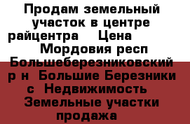 Продам земельный участок в центре райцентра. › Цена ­ 650 000 - Мордовия респ., Большеберезниковский р-н, Большие Березники с. Недвижимость » Земельные участки продажа   